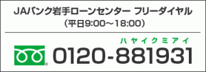 JAバンク岩手ローンセンター　フリーダイヤル（平日9:00〜18:00） 電話番号　0120-881931（ハヤイクミアイ）