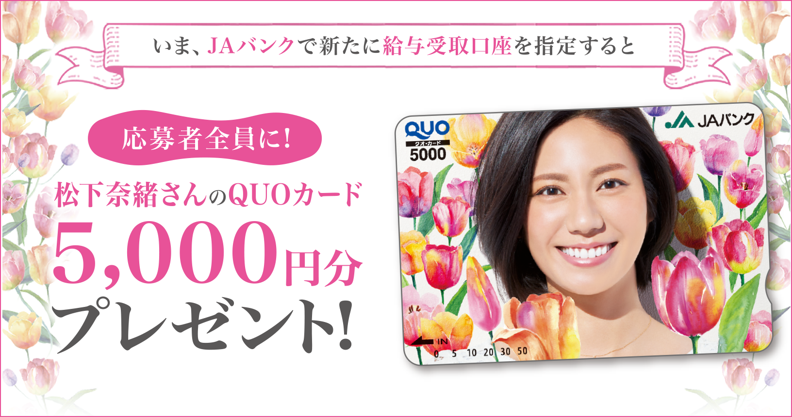 ポスター いま、JAで給与受取口座を新たにご指定いただくと、応募者全員に松下奈緒さんのQUOカード5,000円分プレゼント