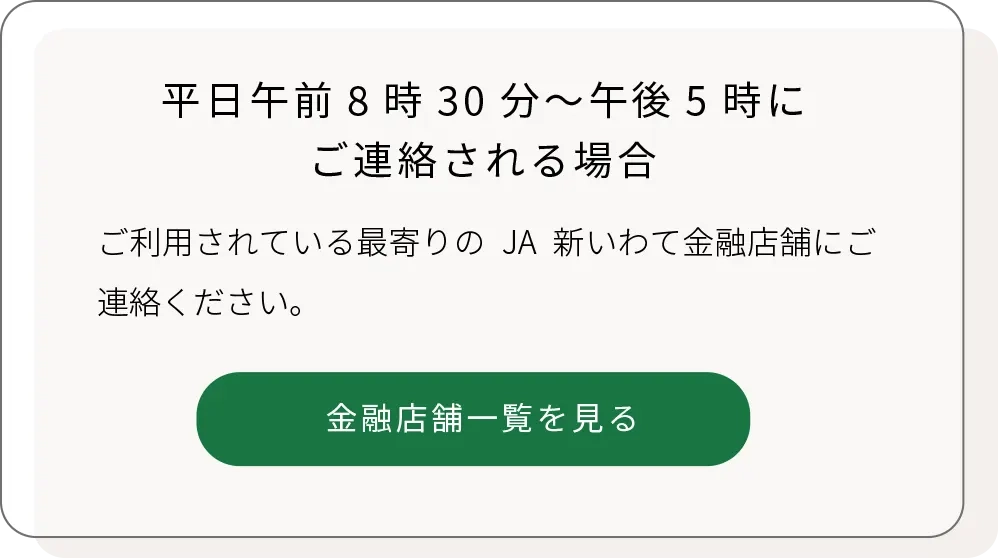 平日午前8時30分～午後5時にご連絡される場合、ご利用されている最寄りのJA新いわて金融店舗へ
「JA新いわての店舗一覧へリンク」