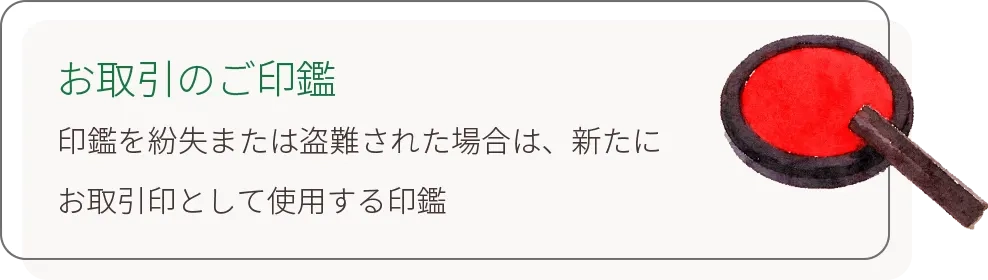 お取引のご印鑑 印鑑を紛失または盗難された場合は、新たにお取引印として使用する印鑑