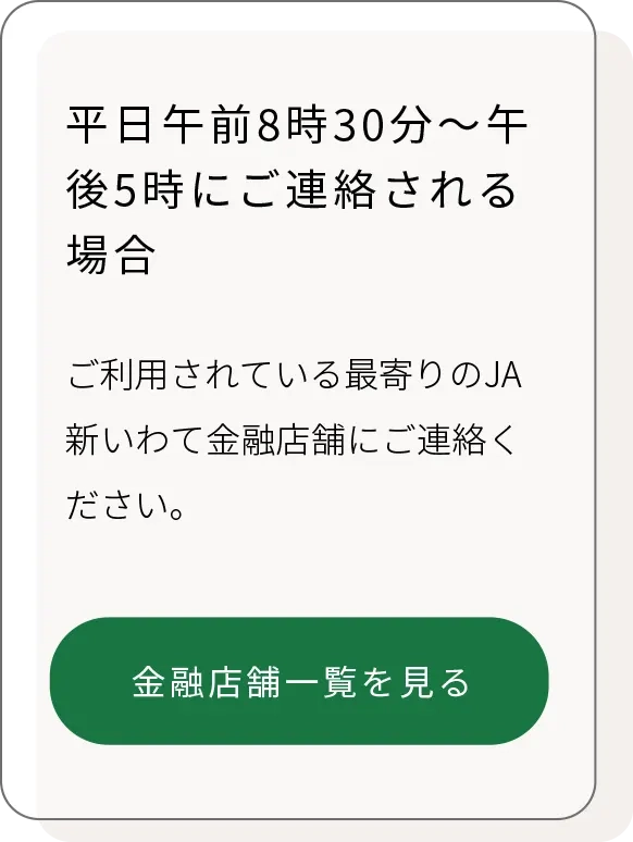 平日午前8時30分～午後5時にご連絡される場合、ご利用されている最寄りのJA新いわて金融店舗へ
「JA新いわての店舗一覧へリンク」