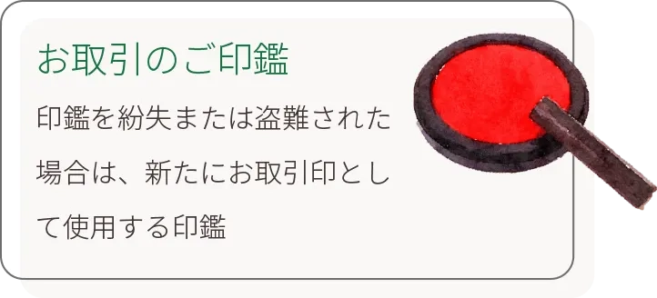 お取引のご印鑑 印鑑を紛失または盗難された場合は、新たにお取引印として使用する印鑑