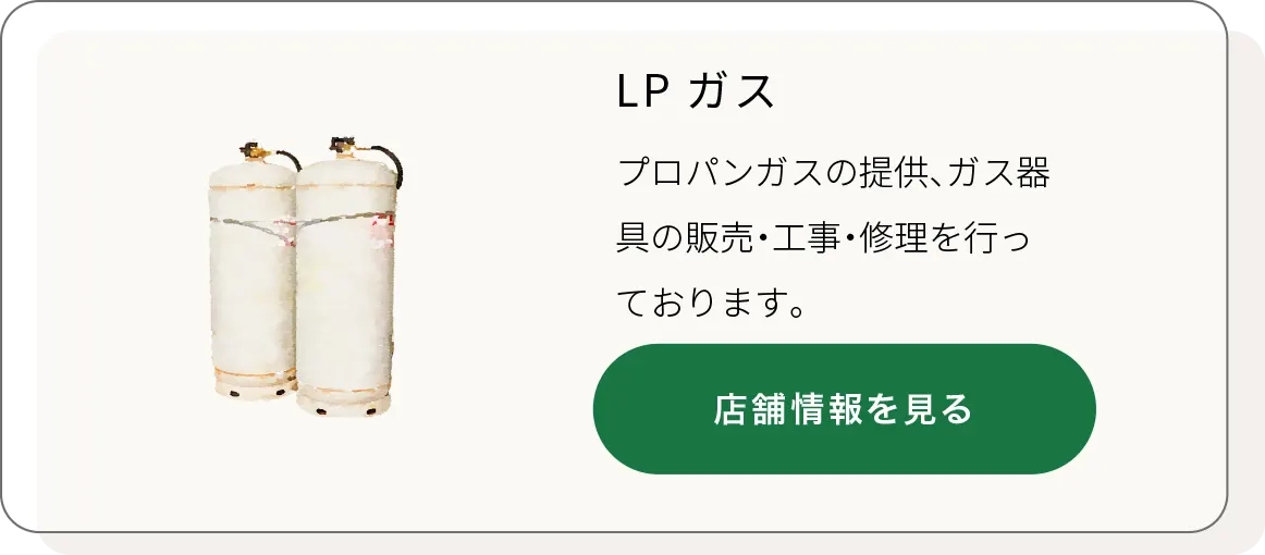 LPガス
プロパンガスの提供、ガス器具の販売・工事・修理を行っております。
店舗情報ページを開く