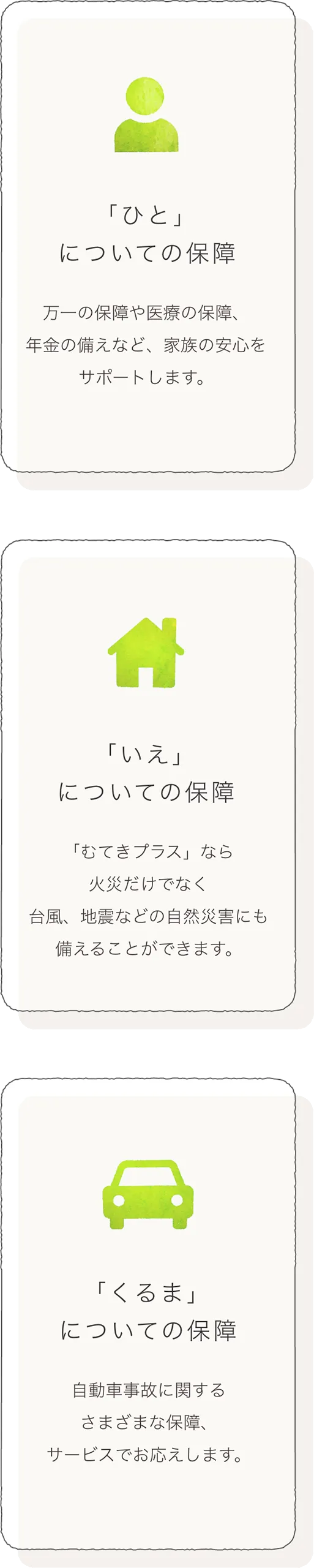 「ひと」についての保障：万一の保障や医療の保障、年金の備えなど、家族の安心をサポートします。
  「いえ」についての保障：「むてき」なら火災だけでなく台風、地震などの自然災害にも備えることができます。
  「くるま」についての保障：自動車事故に関するさまざまな保障、サービスでお応えします。