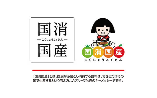 国消国産 「国消国産」とは、国民が必要とし消費する食料は、できるだけその国で生産するという考え方。JAグループ独自のキーメッセージです。